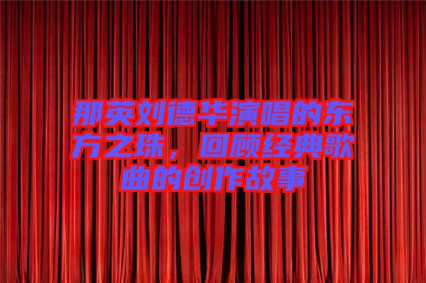 那英劉德華演唱的東方之珠，回顧經典歌曲的創(chuàng)作故事