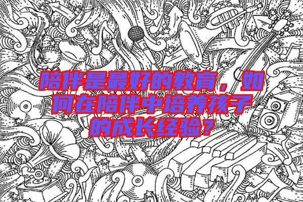 陪伴是最好的教育，如何在陪伴中培養(yǎng)孩子的成長經(jīng)驗？