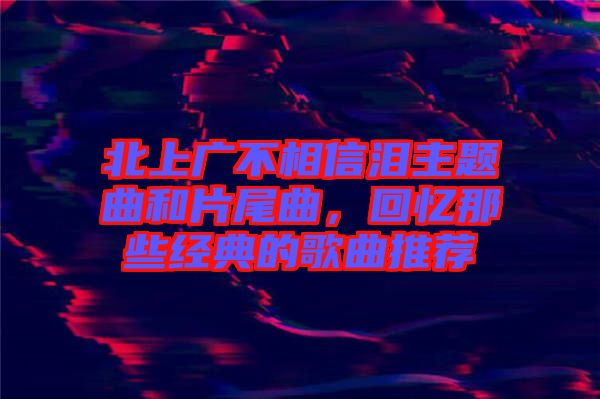 北上廣不相信淚主題曲和片尾曲，回憶那些經(jīng)典的歌曲推薦
