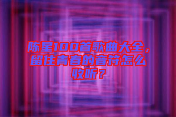 陳星100首歌曲大全，留住青春的音符怎么收聽？