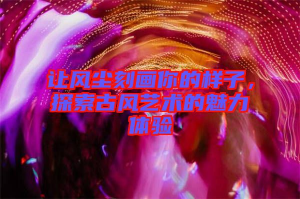 讓風(fēng)塵刻畫你的樣子，探索古風(fēng)藝術(shù)的魅力體驗