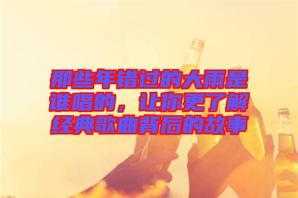 那些年錯過的大雨是誰唱的，讓你更了解經(jīng)典歌曲背后的故事