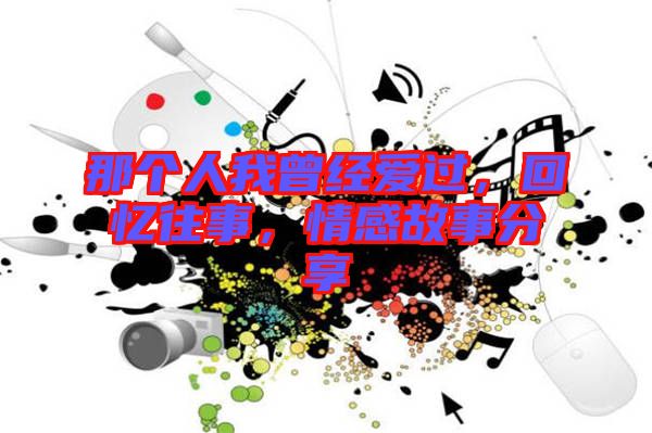 那個人我曾經(jīng)愛過，回憶往事，情感故事分享