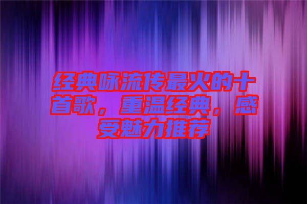 經(jīng)典詠流傳最火的十首歌，重溫經(jīng)典，感受魅力推薦