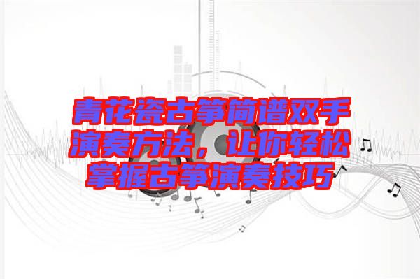 青花瓷古箏簡(jiǎn)譜雙手演奏方法，讓你輕松掌握古箏演奏技巧