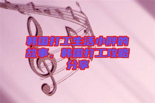 韓國(guó)打工生活小胖的故事，韓國(guó)打工攻略分享