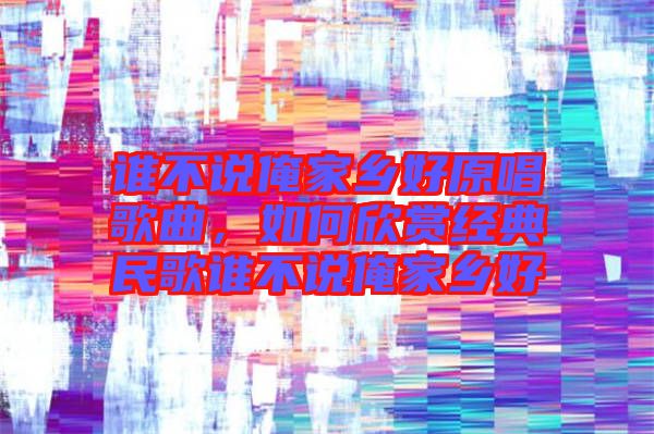 誰不說俺家鄉(xiāng)好原唱歌曲，如何欣賞經(jīng)典民歌誰不說俺家鄉(xiāng)好