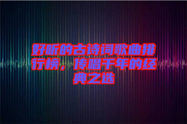 好聽的古詩詞歌曲排行榜，傳唱千年的經(jīng)典之選