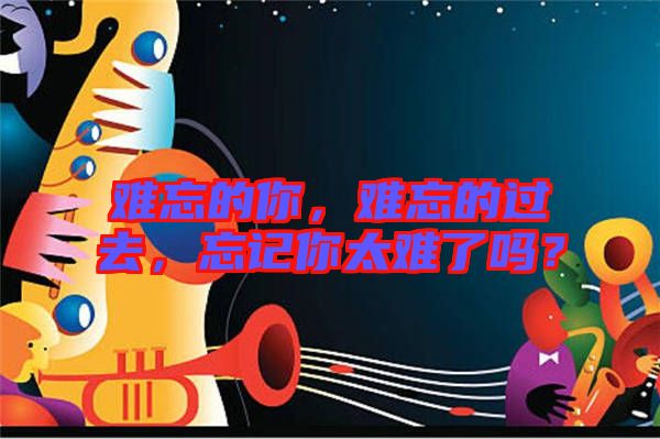 難忘的你，難忘的過去，忘記你太難了嗎？