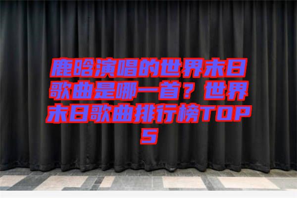 鹿晗演唱的世界末日歌曲是哪一首？世界末日歌曲排行榜TOP5