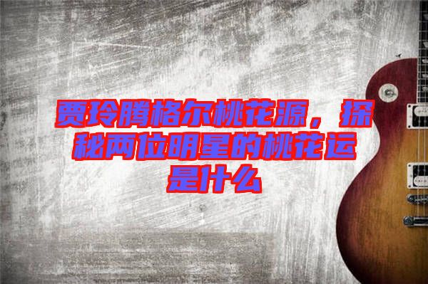 賈玲騰格爾桃花源，探秘兩位明星的桃花運(yùn)是什么