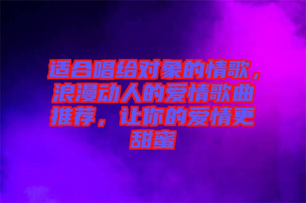 適合唱給對(duì)象的情歌，浪漫動(dòng)人的愛情歌曲推薦，讓你的愛情更甜蜜