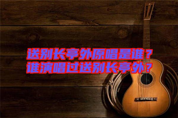 送別長亭外原唱是誰？誰演唱過送別長亭外？