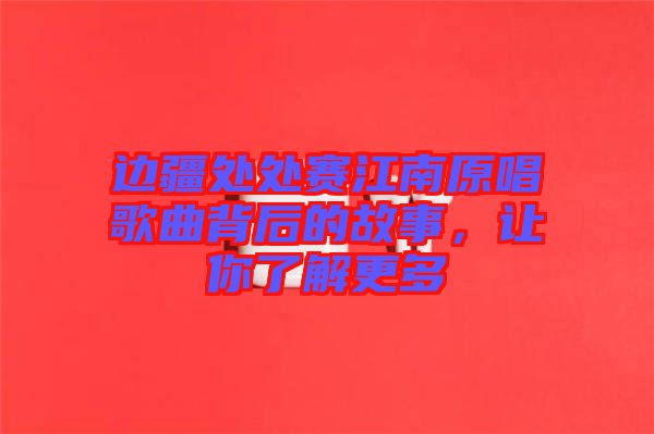 邊疆處處賽江南原唱歌曲背后的故事，讓你了解更多