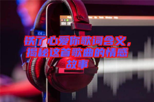 鐵了心愛(ài)你歌詞含義，揭秘這首歌曲的情感故事
