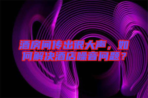 酒房間傳出很大聲，如何解決酒店噪音問題？