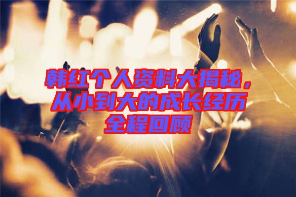 韓紅個(gè)人資料大揭秘，從小到大的成長(zhǎng)經(jīng)歷全程回顧