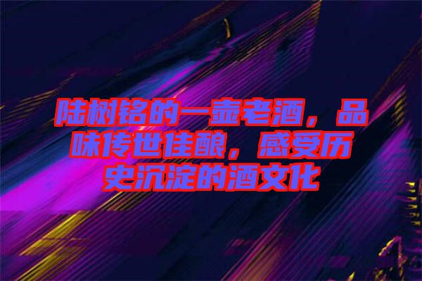 陸樹銘的一壺老酒，品味傳世佳釀，感受歷史沉淀的酒文化