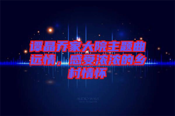 譚晶喬家大院主題曲遠(yuǎn)情，感受濃濃的鄉(xiāng)村情懷