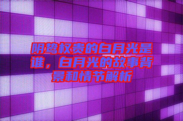 陰鷙權(quán)貴的白月光是誰，白月光的故事背景和情節(jié)解析