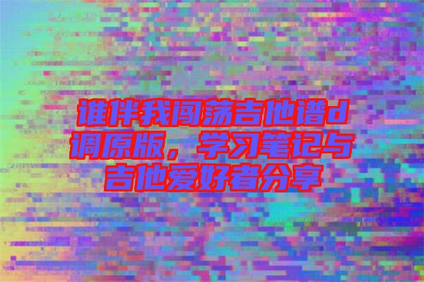 誰(shuí)伴我闖蕩吉他譜d調(diào)原版，學(xué)習(xí)筆記與吉他愛(ài)好者分享