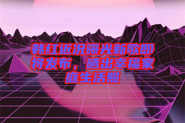 韓紅近況曝光新歌即將發(fā)布，曬出幸福家庭生活照