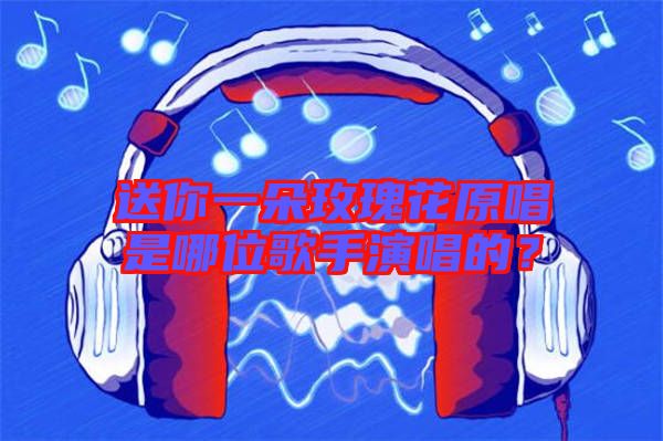 送你一朵玫瑰花原唱是哪位歌手演唱的？