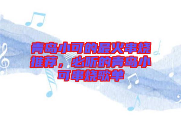 青島小可的最火串燒推薦，必聽的青島小可串燒歌單