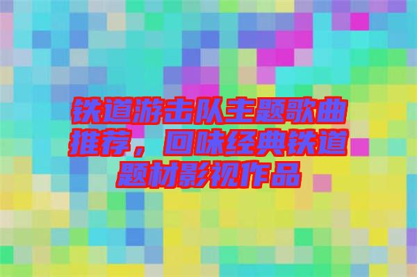 鐵道游擊隊主題歌曲推薦，回味經(jīng)典鐵道題材影視作品