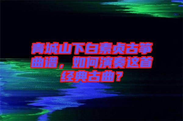 青城山下白素貞古箏曲譜，如何演奏這首經(jīng)典古曲？