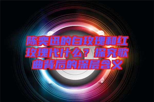 陳奕迅的白玫瑰和紅玫瑰代什么？探究歌曲背后的深層含義