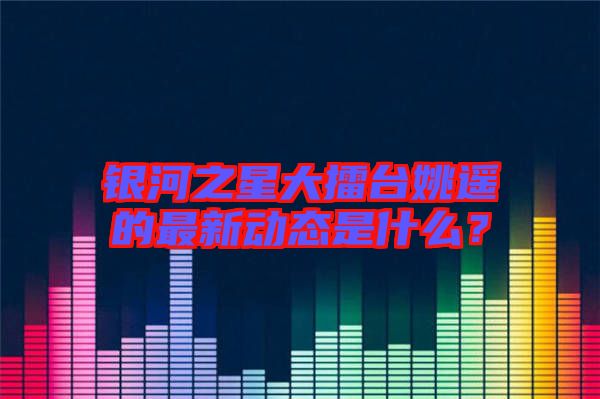 銀河之星大擂臺姚遙的最新動(dòng)態(tài)是什么？
