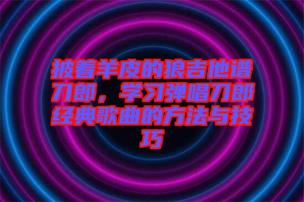 披著羊皮的狼吉他譜刀郎，學(xué)習(xí)彈唱刀郎經(jīng)典歌曲的方法與技巧
