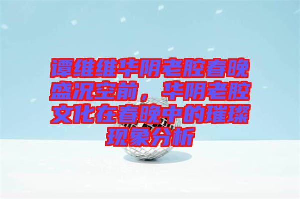 譚維維華陰老腔春晚盛況空前，華陰老腔文化在春晚中的璀璨現(xiàn)象分析