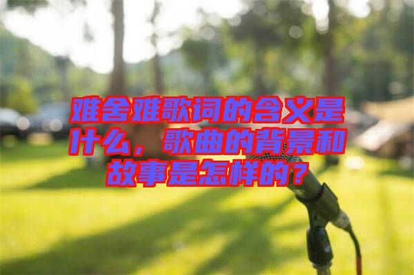 難舍難歌詞的含義是什么，歌曲的背景和故事是怎樣的？