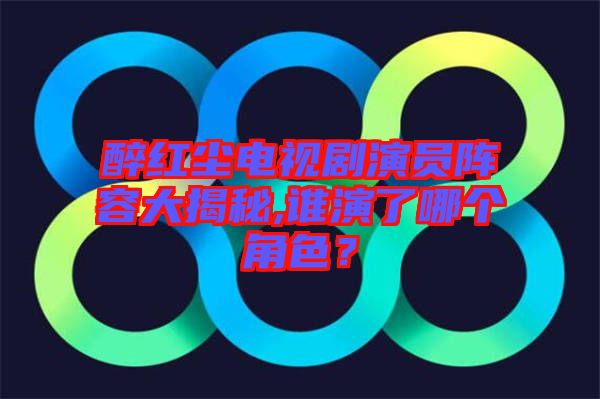 醉紅塵電視劇演員陣容大揭秘,誰演了哪個角色？