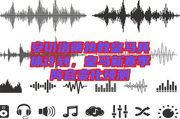 安切洛蒂執(zhí)教皇馬具體計劃，皇馬新賽季陣容變化預測