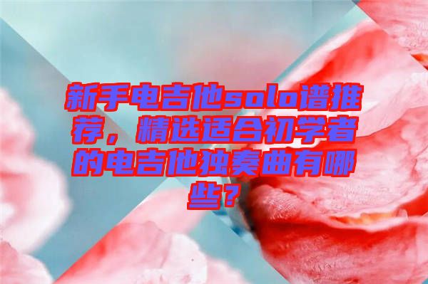 新手電吉他solo譜推薦，精選適合初學(xué)者的電吉他獨(dú)奏曲有哪些？