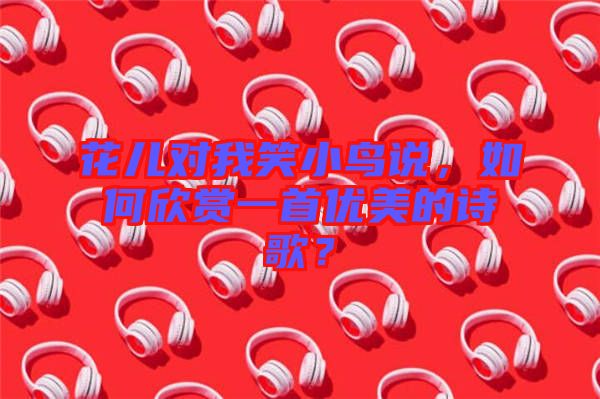 花兒對我笑小鳥說，如何欣賞一首優(yōu)美的詩歌？