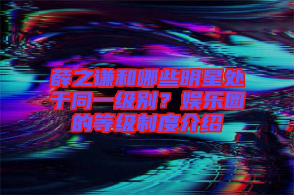 薛之謙和哪些明星處于同一級別？娛樂圈的等級制度介紹