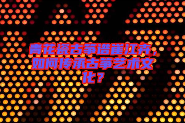 青花瓷古箏譜崔江卉，如何傳承古箏藝術(shù)文化？