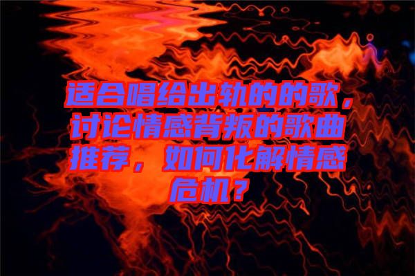 適合唱給出軌的的歌，討論情感背叛的歌曲推薦，如何化解情感危機？
