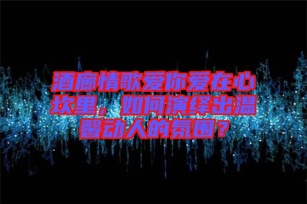 酒廊情歌愛你愛在心坎里，如何演繹出溫馨動(dòng)人的氛圍？