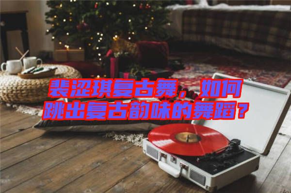 裴澀琪復(fù)古舞，如何跳出復(fù)古韻味的舞蹈？