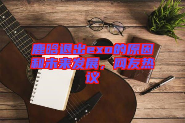 鹿晗退出exo的原因和未來發(fā)展，網(wǎng)友熱議