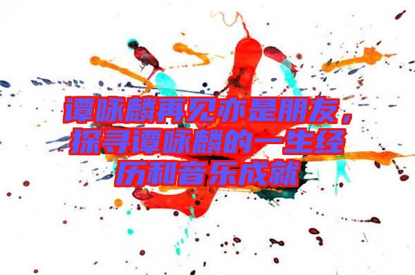 譚詠麟再見亦是朋友，探尋譚詠麟的一生經歷和音樂成就