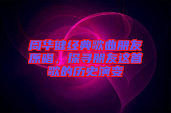 周華健經(jīng)典歌曲朋友原唱，探尋朋友這首歌的歷史演變