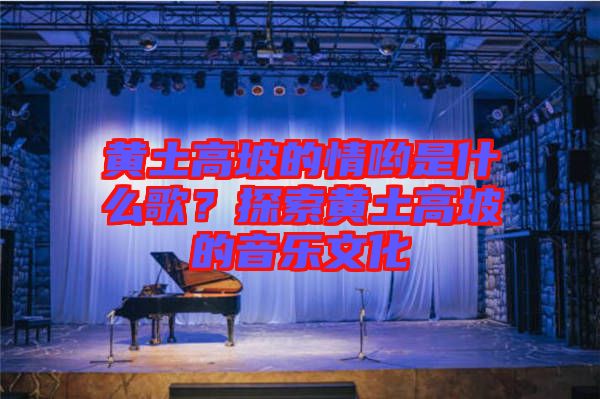 黃土高坡的情喲是什么歌？探索黃土高坡的音樂文化