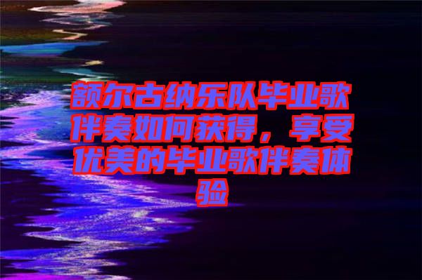 額爾古納樂(lè)隊(duì)畢業(yè)歌伴奏如何獲得，享受優(yōu)美的畢業(yè)歌伴奏體驗(yàn)