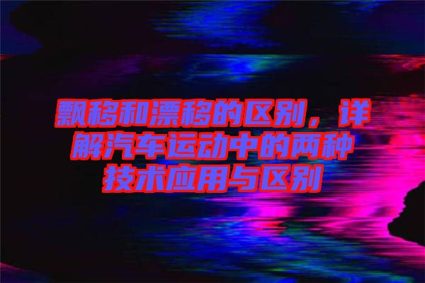 飄移和漂移的區(qū)別，詳解汽車運動中的兩種技術(shù)應(yīng)用與區(qū)別